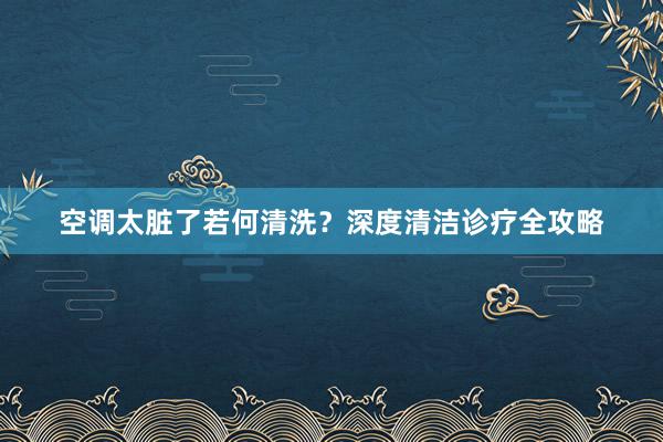 空调太脏了若何清洗？深度清洁诊疗全攻略